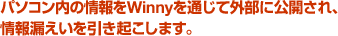 パソコン内の情報をWinnyを通じて外部に公開するため、 情報漏えいを引き起こします。
